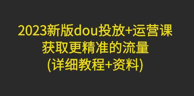 2023新版dou投放+运营课:获取更精准的流量(详细教程+资料)无中创水印