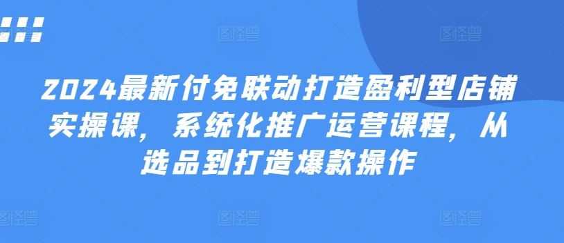 2024最新付免联动打造盈利型店铺实操课,系统化推广运营课程,从选品到打造爆款操作